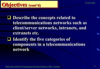 Describe the concepts related to telecommunications networks such as client/server networks, intranets, and extranets etc. Identify the five categories of components in a telecommunications network  Objectives   (cont’d) 