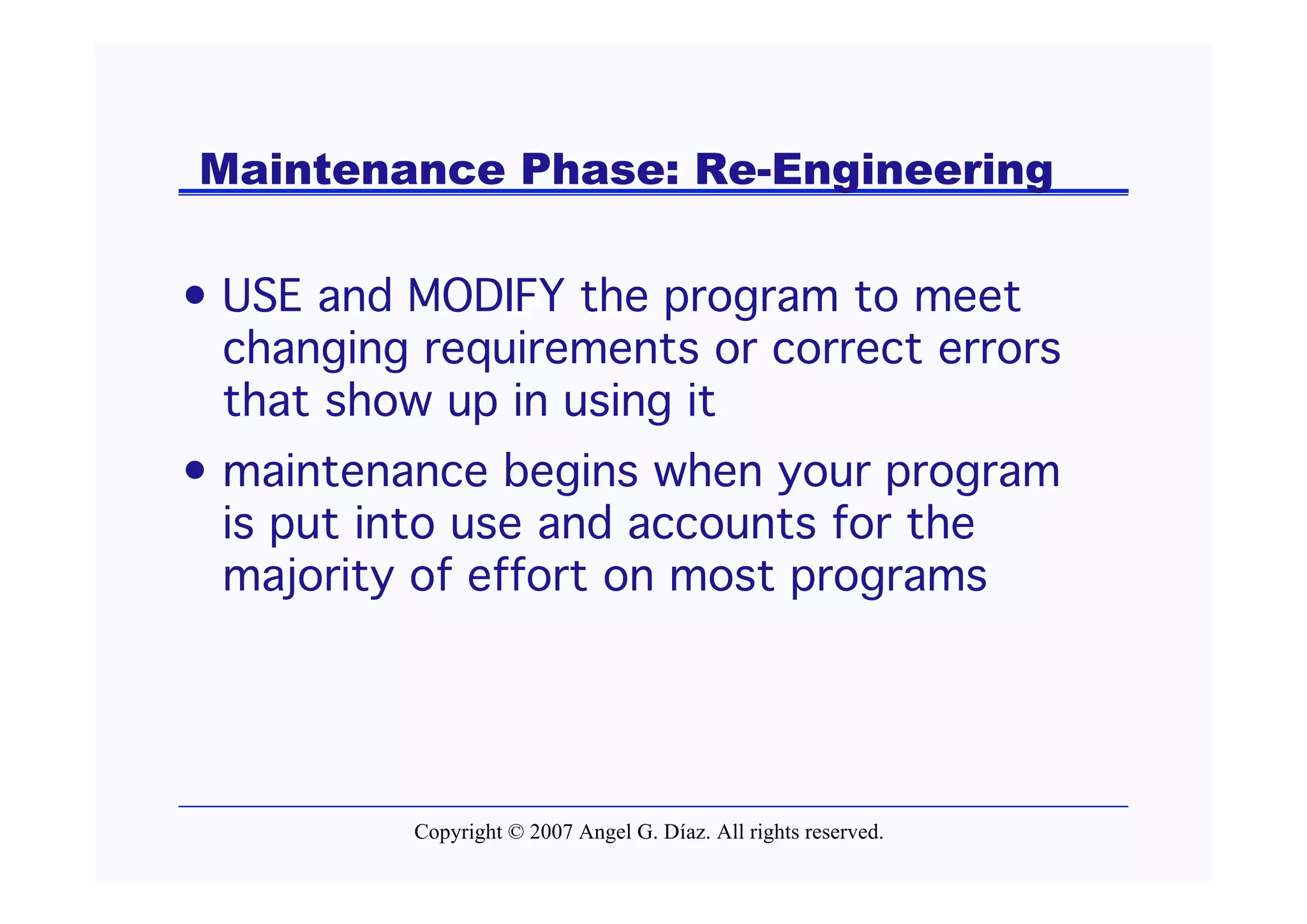 Maintenance Phase: Re-Engineering

• USE and MODIFY the program to meet
  changing requirements or correct errors
  that show up in using it
• maintenance begins when your program
  is put into use and accounts for the
  majority of effort on most programs




          Copyright © 2007 Angel G. Díaz. All rights reserved.
 