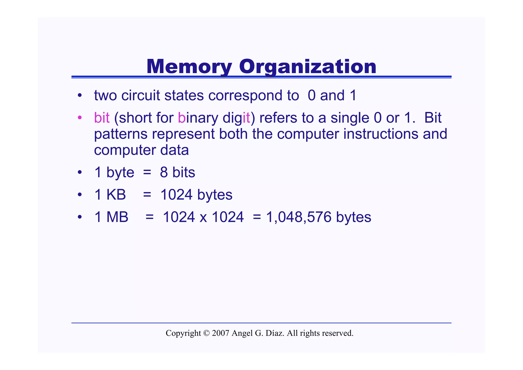 Memory Organization
• two circuit states correspond to 0 and 1
• bit (short for binary digit) refers to a single 0 or 1. Bit
  patterns represent both the computer instructions and
  computer data
• 1 byte = 8 bits
• 1 KB = 1024 bytes
• 1 MB = 1024 x 1024 = 1,048,576 bytes




              Copyright © 2007 Angel G. Díaz. All rights reserved.
 