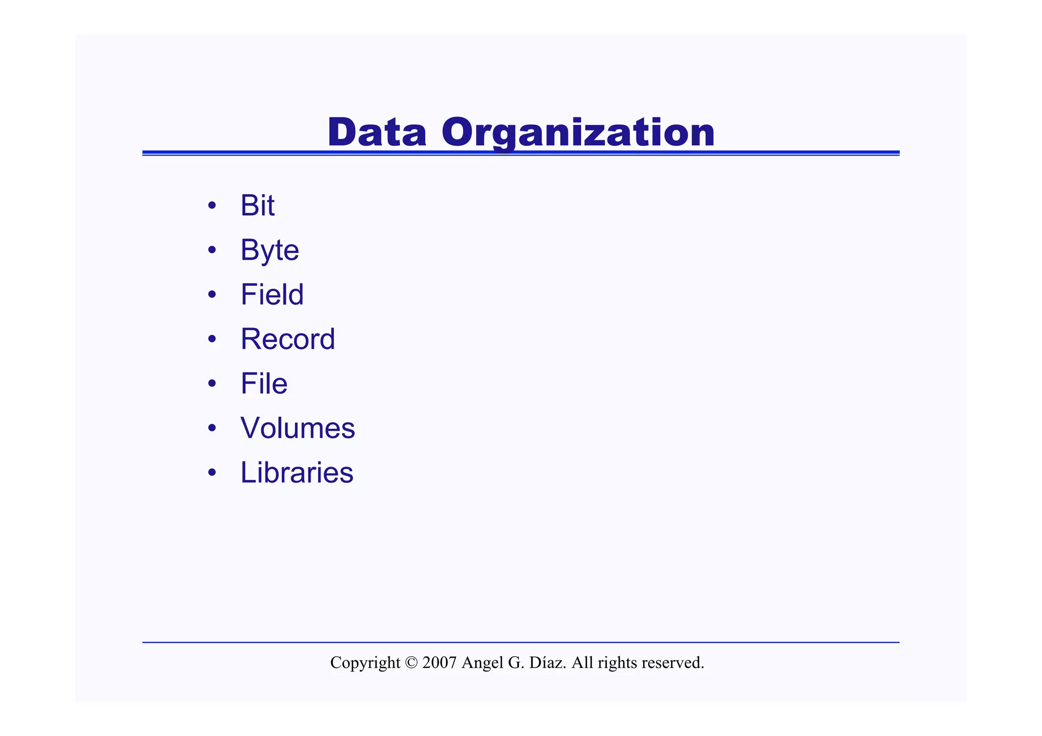 Data Organization
•   Bit
•   Byte
•   Field
•   Record
•   File
•   Volumes
•   Libraries




           Copyright © 2007 Angel G. Díaz. All rights reserved.
 
