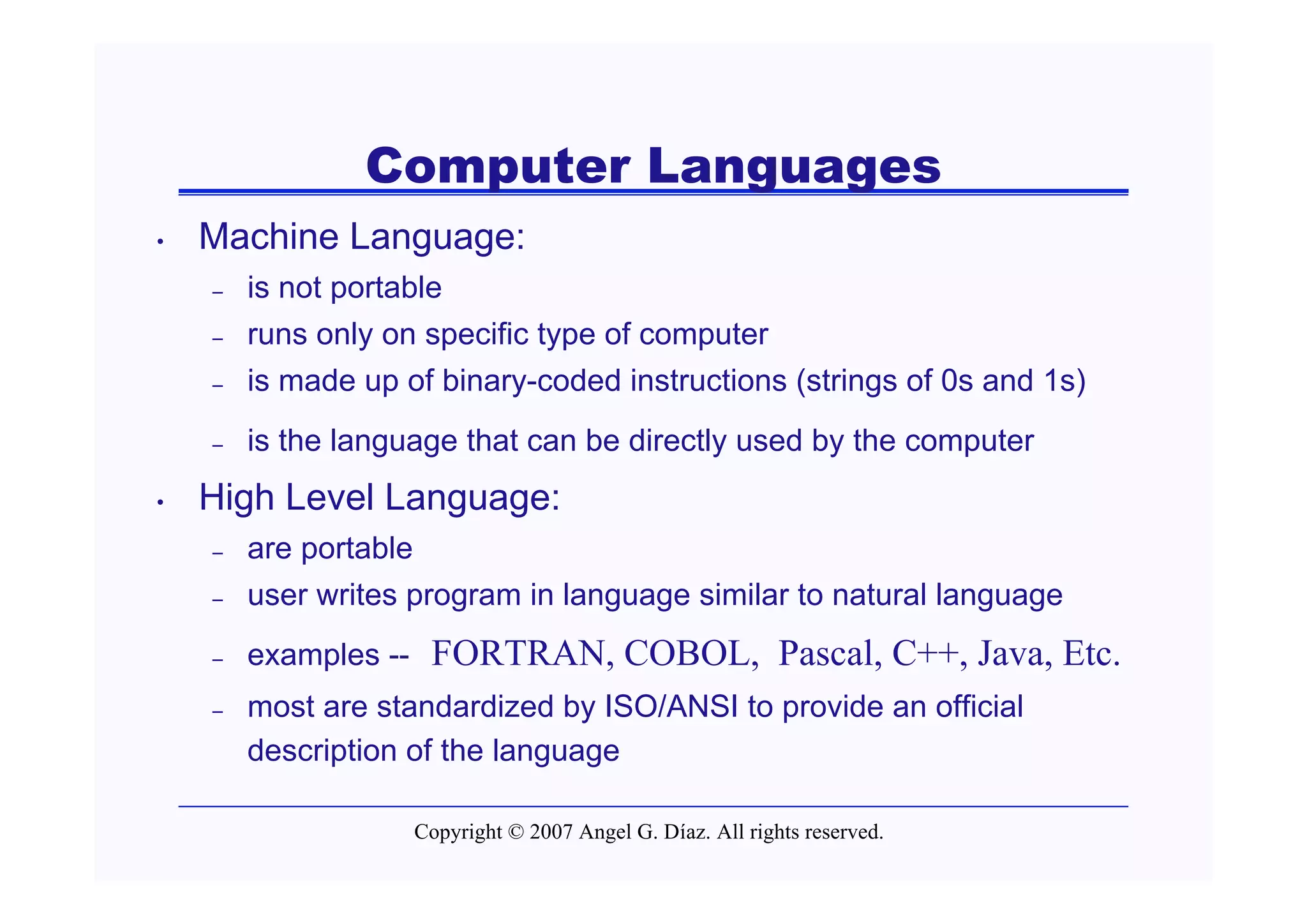 Computer Languages
•   Machine Language:
    –   is not portable
    –   runs only on specific type of computer
    –   is made up of binary-coded instructions (strings of 0s and 1s)
    –   is the language that can be directly used by the computer
•   High Level Language:
    –   are portable
    –   user writes program in language similar to natural language
    –   examples --     FORTRAN, COBOL, Pascal, C++, Java, Etc.
    –   most are standardized by ISO/ANSI to provide an official
        description of the language

                       Copyright © 2007 Angel G. Díaz. All rights reserved.
 
