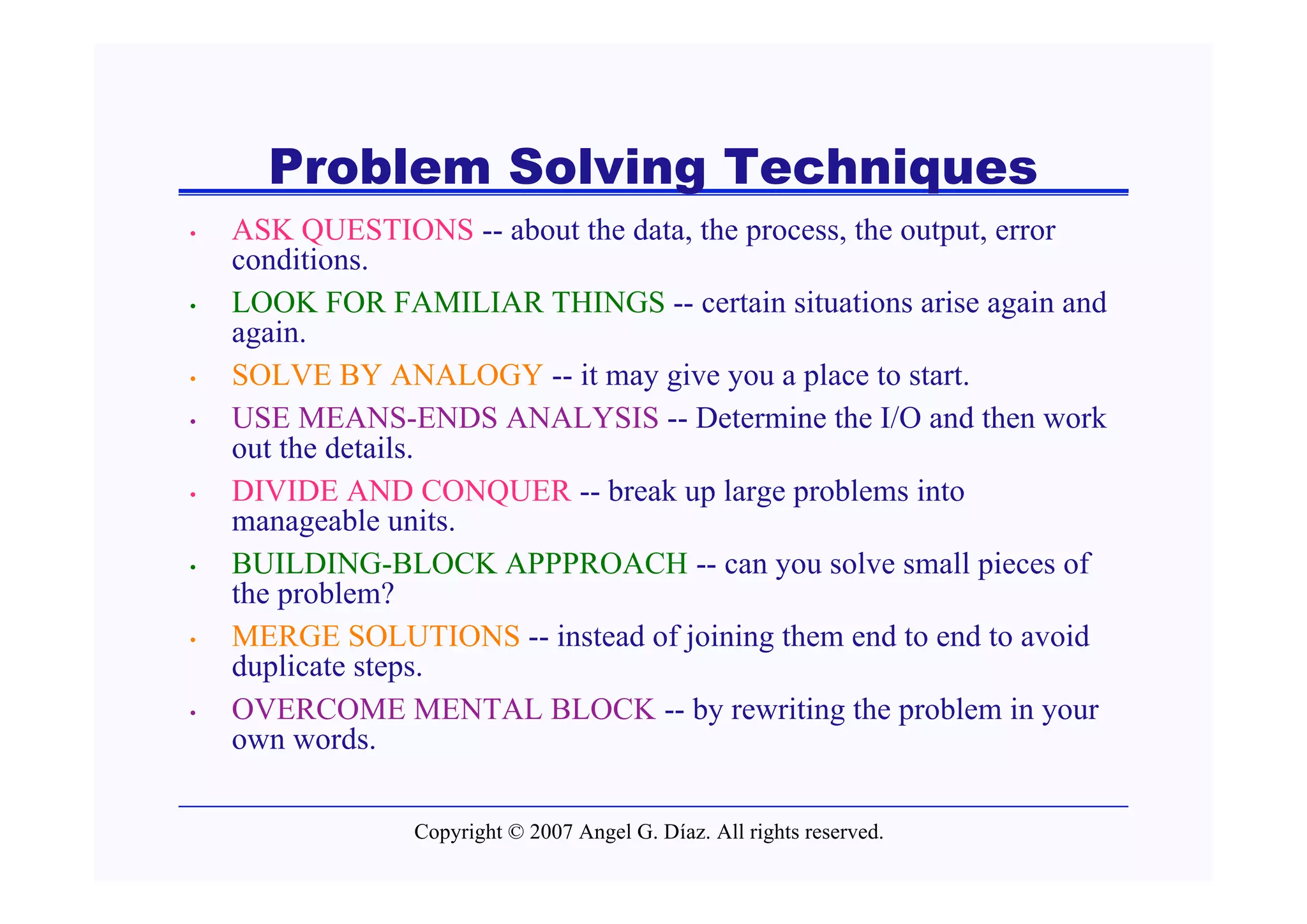 Problem Solving Techniques
•   ASK QUESTIONS -- about the data, the process, the output, error
    conditions.
•   LOOK FOR FAMILIAR THINGS -- certain situations arise again and
    again.
•   SOLVE BY ANALOGY -- it may give you a place to start.
•   USE MEANS-ENDS ANALYSIS -- Determine the I/O and then work
    out the details.
•   DIVIDE AND CONQUER -- break up large problems into
    manageable units.
•   BUILDING-BLOCK APPPROACH -- can you solve small pieces of
    the problem?
•   MERGE SOLUTIONS -- instead of joining them end to end to avoid
    duplicate steps.
•   OVERCOME MENTAL BLOCK -- by rewriting the problem in your
    own words.

                 Copyright © 2007 Angel G. Díaz. All rights reserved.
 