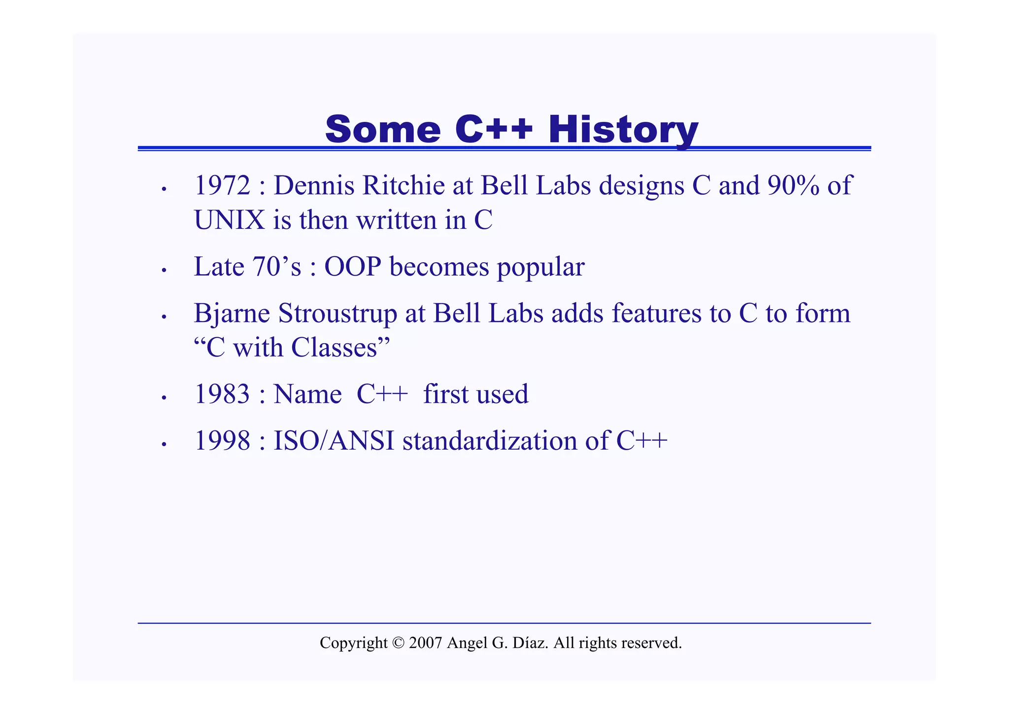 Some C++ History
•   1972 : Dennis Ritchie at Bell Labs designs C and 90% of
    UNIX is then written in C
•   Late 70’s : OOP becomes popular
•   Bjarne Stroustrup at Bell Labs adds features to C to form
    “C with Classes”
•   1983 : Name C++ first used
•   1998 : ISO/ANSI standardization of C++




              Copyright © 2007 Angel G. Díaz. All rights reserved.
 