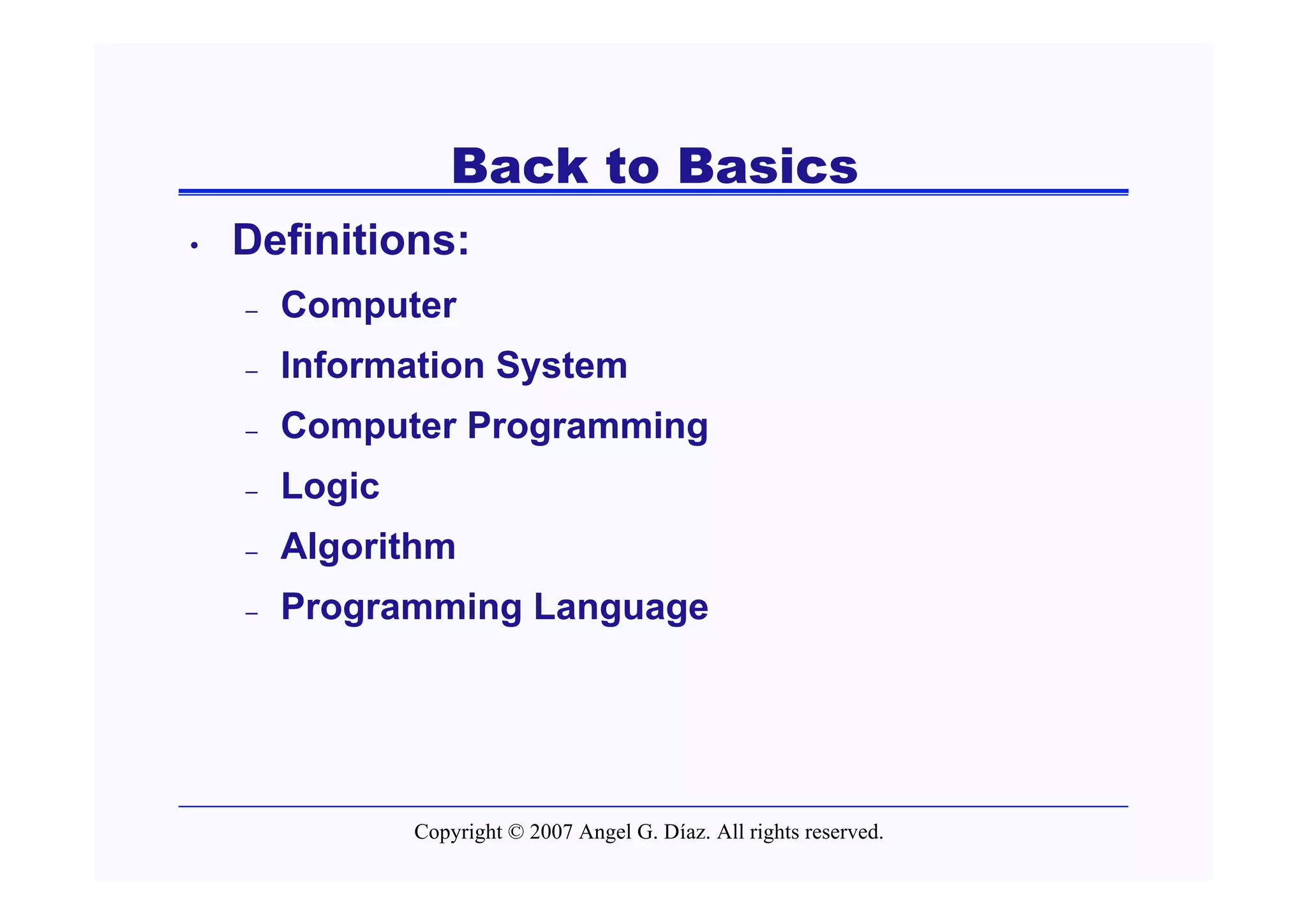 Back to Basics
•   Definitions:
    –   Computer
    –   Information System
    –   Computer Programming
    –   Logic
    –   Algorithm
    –   Programming Language




                Copyright © 2007 Angel G. Díaz. All rights reserved.
 
