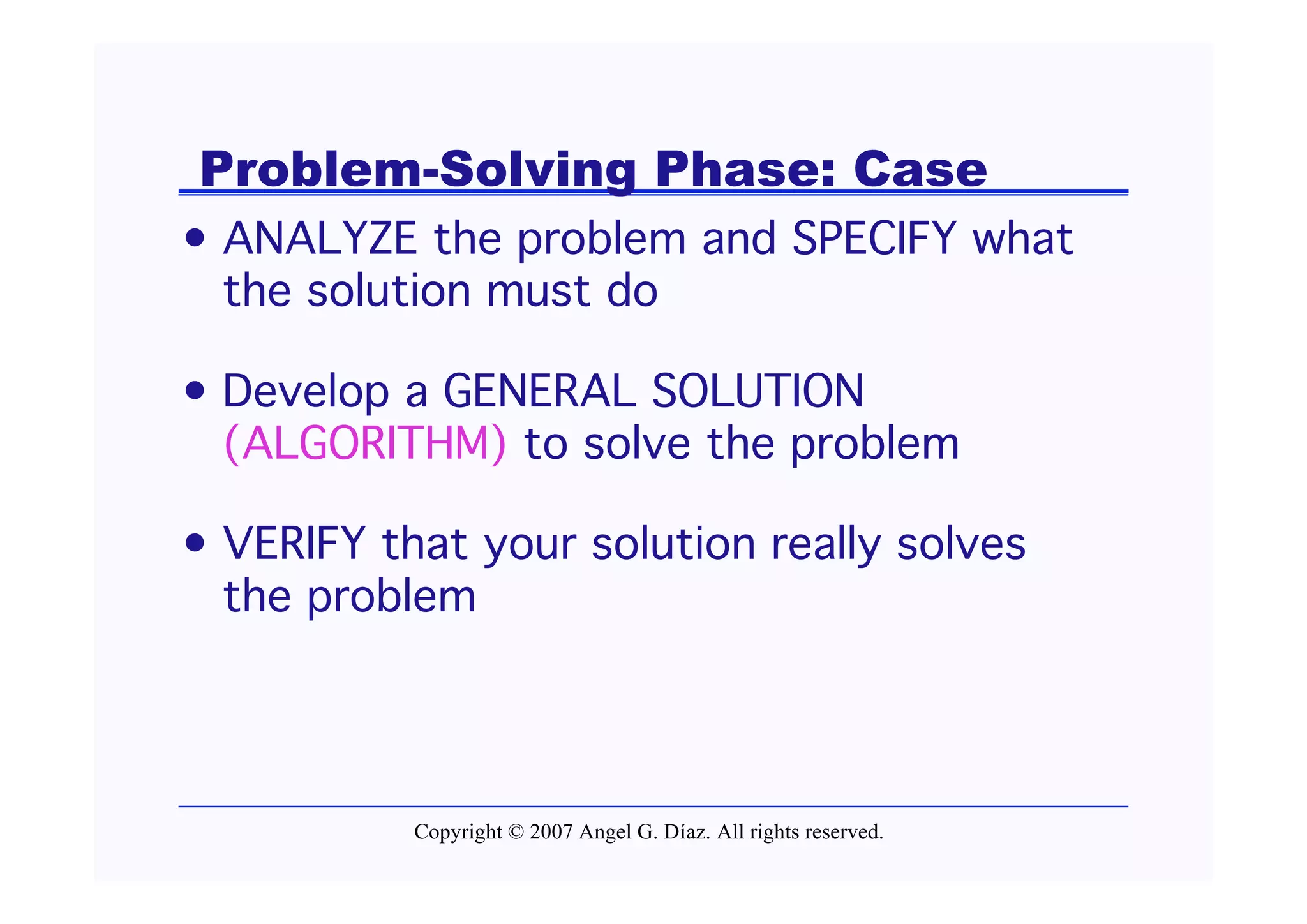 Problem-Solving Phase: Case
• ANALYZE the problem and SPECIFY what
  the solution must do

• Develop a GENERAL SOLUTION
  (ALGORITHM) to solve the problem

• VERIFY that your solution really solves
  the problem




           Copyright © 2007 Angel G. Díaz. All rights reserved.
 