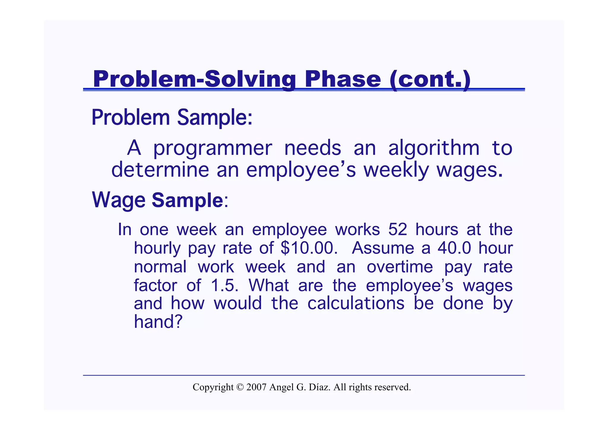 Problem-Solving Phase (cont.)
Problem Sample:
   A programmer needs an algorithm to
  determine an employee’s weekly wages.
Wage Sample:
  In one week an employee works 52 hours at the
    hourly pay rate of $10.00. Assume a 40.0 hour
    normal work week and an overtime pay rate
    factor of 1.5. What are the employee’s wages
    and how would the calculations be done by
    hand?


          Copyright © 2007 Angel G. Díaz. All rights reserved.
 