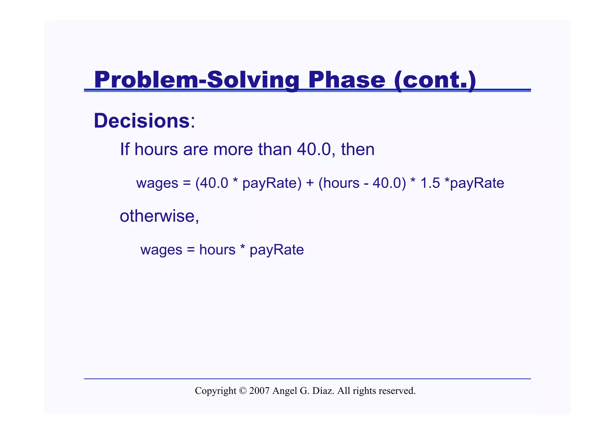 Problem-Solving Phase (cont.)
Decisions:
  If hours are more than 40.0, then
    wages = (40.0 * payRate) + (hours - 40.0) * 1.5 *payRate

  otherwise,
    wages = hours * payRate




            Copyright © 2007 Angel G. Díaz. All rights reserved.
 