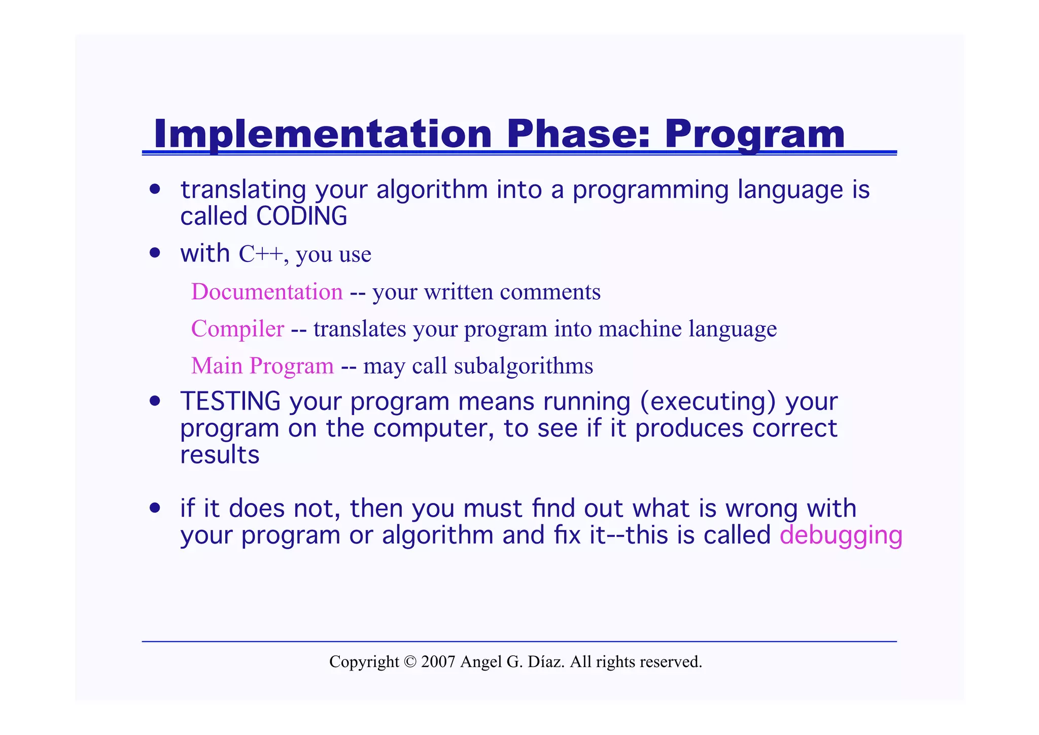 Implementation Phase: Program
• translating your algorithm into a programming language is
  called CODING
• with C++, you use
   Documentation -- your written comments
   Compiler -- translates your program into machine language
   Main Program -- may call subalgorithms
• TESTING your program means running (executing) your
  program on the computer, to see if it produces correct
  results

• if it does not, then you must ﬁnd out what is wrong with
  your program or algorithm and ﬁx it--this is called debugging




                Copyright © 2007 Angel G. Díaz. All rights reserved.
 