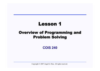 Lesson 1
Overview of Programming and
      Problem Solving

                    COIS 240



     Copyright © 2007 Angel G. Díaz. All rights reserved.
 