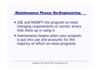 Maintenance Phase: Re-Engineering

• USE and MODIFY the program to meet
  changing requirements or correct errors
  that show up in using it
• maintenance begins when your program
  is put into use and accounts for the
  majority of effort on most programs




          Copyright © 2007 Angel G. Díaz. All rights reserved.
 