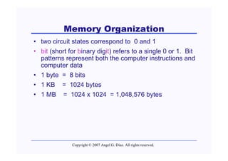 Memory Organization
• two circuit states correspond to 0 and 1
• bit (short for binary digit) refers to a single 0 or 1. Bit
  patterns represent both the computer instructions and
  computer data
• 1 byte = 8 bits
• 1 KB = 1024 bytes
• 1 MB = 1024 x 1024 = 1,048,576 bytes




              Copyright © 2007 Angel G. Díaz. All rights reserved.
 