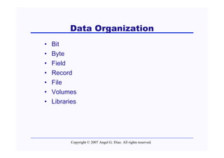 Data Organization
•   Bit
•   Byte
•   Field
•   Record
•   File
•   Volumes
•   Libraries




           Copyright © 2007 Angel G. Díaz. All rights reserved.
 