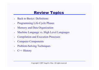 Review Topics
•   Back to Basics: Definitions
•   Programming Life-Cycle Phases
•   Memory and Data Organization
•   Machine Language vs. High Level Languages
•   Compilation and Execution Processes
•   Computer Components
•   Problem-Solving Techniques
•   C++ History



                Copyright © 2007 Angel G. Díaz. All rights reserved.
 