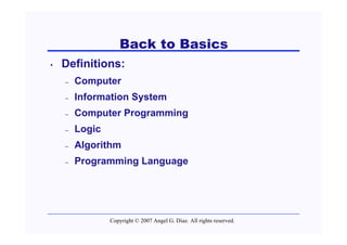 Back to Basics
•   Definitions:
    –   Computer
    –   Information System
    –   Computer Programming
    –   Logic
    –   Algorithm
    –   Programming Language




                Copyright © 2007 Angel G. Díaz. All rights reserved.
 