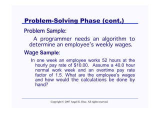 Problem-Solving Phase (cont.)
Problem Sample:
   A programmer needs an algorithm to
  determine an employee’s weekly wages.
Wage Sample:
  In one week an employee works 52 hours at the
    hourly pay rate of $10.00. Assume a 40.0 hour
    normal work week and an overtime pay rate
    factor of 1.5. What are the employee’s wages
    and how would the calculations be done by
    hand?


          Copyright © 2007 Angel G. Díaz. All rights reserved.
 