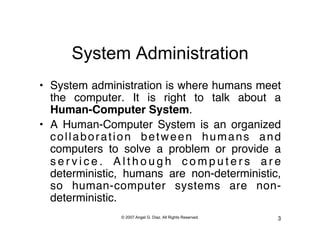 System Administration
•  System administration is where humans meet
   the computer. It is right to talk about a
   Human-Computer System."
•  A Human-Computer System is an organized
   collaboration between humans and
   computers to solve a problem or provide a
   service. Although computers are
   deterministic, humans are non-deterministic,
   so human-computer systems are non-
   deterministic."
               © 2007 Angel G. Diaz. All Rights Reserved.   3
 
