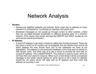 Network Analysis
•    Routers!
      –  Routers join together networks and subnets. Each router has an address on every
         network it is connected to. Try looking up nslookup mail.yahoo.com."
      –  Broadcast messages so not usually go through routers to other subnets, unless
         they are so-called directed broadcasts to different physical parts of a common
         network. (This means that certain services like BOOTP and DHCP usually do not
         work across subnet boundaries.)"
•    IP Address!
      –  A host's IP address is set when it boots by calling the ifconﬁg command. There are
         two ways in which an IP number can be assigned. We can decide once and for all
         which address the host should have (out of the addresses we have at our
         disposition). The address is set during the installation of the host and it is stored on
         disk forever more. The other way is to ask a server to provide the host with an
         unused IP address. This is BOOTP/DHCP. This method is used by hosts, which do
         not have their own disks for instance. When such a host boots it sends a broadcast
         message to the whole subnet asking for some server to tell it what it's address
         should be. An active server will reply with an IP address and then mark that
         address as currently in use.
                                  © 2007 Angel G. Diaz. All Rights Reserved.                9
 
