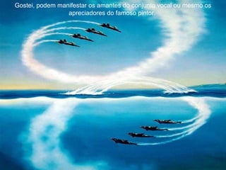 Gostei, podem manifestar os amantes do conjunto vocal ou mesmo os apreciadores do famoso pintor.  