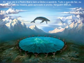 Ah, mas ele é o Pedro Bial e tem a Globo a apoiá-lo. Tudo o que ele faz, ou diz, ou mostra, está aprovado e pronto. Ninguém discute. 