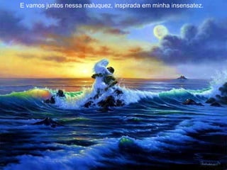 E vamos juntos nessa maluquez, inspirada em minha insensatez.  