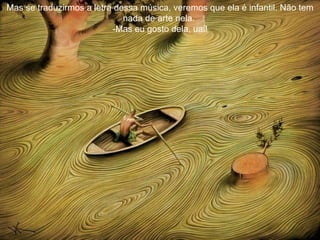 Mas se traduzirmos a letra dessa música, veremos que ela é infantil. Não tem nada de arte nela.  -Mas eu gosto dela, uai! 