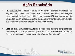 • RE 590.809/RS – Rescisória da PFN contra acórdão transitado em
julgado em 2004 em favor da Metabel Industria Metalúrgica,
reconhecendo o direito ao crédito presumido de IPI pelas entradas não
tributadas: coisa julgada contrária ao posicionamento posterior do STF
que rejeitou o direito ao crédito no RE 353.657/PR;
• Voto do Rel. Min. Marco Aurélio: a coisa julgada deve ser prestigiada
mesmo quando houver decisão posterior do STF em sentido oposto; o
fato da matéria ser constitucional não afasta a Súmula 343;
Ação Rescisória
 