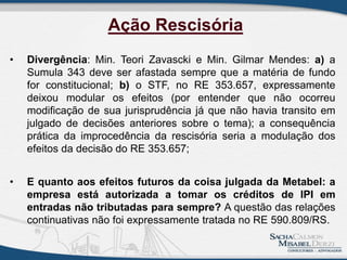 • Divergência: Min. Teori Zavascki e Min. Gilmar Mendes: a) a
Sumula 343 deve ser afastada sempre que a matéria de fundo
for constitucional; b) o STF, no RE 353.657, expressamente
deixou modular os efeitos (por entender que não ocorreu
modificação de sua jurisprudência já que não havia transito em
julgado de decisões anteriores sobre o tema); a consequência
prática da improcedência da rescisória seria a modulação dos
efeitos da decisão do RE 353.657;
• E quanto aos efeitos futuros da coisa julgada da Metabel: a
empresa está autorizada a tomar os créditos de IPI em
entradas não tributadas para sempre? A questão das relações
continuativas não foi expressamente tratada no RE 590.809/RS.
Ação Rescisória
 