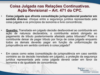 Coisa Julgada nas Relações Continuativas.
Ação Revisional – Art. 471 do CPC.
• Coisa julgada que afronta consolidação jurisprudencial posterior em
sentido diverso: choque entre a segurança jurídica representada pela
coisa julgada e os princípios da isonomia e livre concorrência;
• Questão: Transitada em julgado decisão desfavorável ao contribuinte em
ação de natureza declaratória, o contribuinte estará obrigado ao
pagamento de tributo posteriormente afastado pelos tribunais? Pode o
contribuinte deixar de pagar tributo por força de coisa julgada enquanto
todos os demais deverão pagar em função da uniformização da
jurisprudência em sentido contrario à coisa julgada?
• Em casos como estes (consolidação da jurisprudência em caso sentido
contrário ao da decisão transitada em julgado), a proteção da segurança
jurídica representada pela coisa julgada deverá ceder em favor da
isonomia e da igualdade de concorrência.
 