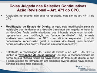 Coisa Julgada nas Relações Continuativas.
Ação Revisional – Art. 471 do CPC.
• A solução, no entanto, não está na rescisória, mas sim no art. 471, I do
CPC;
• Modificação do Estado de Direito: a rigor, esta modificação seria da
legislação que fundamenta a decisão transitada em julgado; entretanto,
as decisões finais uniformizadoras dos tribunais superiores também
representam uma modificação no “estado de direito”; isto é mais
evidente nas decisões do STF com eficácia expansiva (controle
concentrado, repercussão geral e sumula vinculante), mas também
ocorre nas decisões do STJ tomadas em recurso repetitivo;
• Entretanto, a modificação do Estado de Direito – art. 471, I do CPC –
implica a “revogação da coisa julgada”, ou seja, o reconhecimento da
perda de sua eficácia diante do novo cenário de fato ou de direito; é que
a coisa julgada foi formada em um ambiente diverso deste novo cenário,
por isso ela não mais subsiste;
 