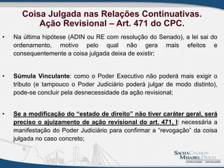 Coisa Julgada nas Relações Continuativas.
Ação Revisional – Art. 471 do CPC.
• Na última hipótese (ADIN ou RE com resolução do Senado), a lei sai do
ordenamento, motivo pelo qual não gera mais efeitos e
consequentemente a coisa julgada deixa de existir;
• Súmula Vinculante: como o Poder Executivo não poderá mais exigir o
tributo (e tampouco o Poder Judiciário poderá julgar de modo distinto),
pode-se concluir pela desnecessidade da ação revisional;
• Se a modificação do “estado de direito” não tiver caráter geral, será
preciso o ajuizamento de ação revisional do art. 471, I: necessária a
manifestação do Poder Judiciário para confirmar a “revogação” da coisa
julgada no caso concreto;
 