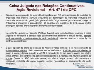 Coisa Julgada nas Relações Continuativas.
Ação Revisional – Art. 471 do CPC.
• Exemplo: a) declaração de inconstitucionalidade em RE sem aplicação de medidas de
expansão dos efeitos (súmula vinculante ou declaração do Senado), inclusive em
casos de repercussão geral (não gera eficácia “erga omnes” pois apenas obriga os
Tribunais a seguirem o precedente) b) decisão em repetitivo do STJ, cujos efeitos
alcançam apenas entre as partes envolvidas no processo.
• No entanto, quanto à Fazenda Pública, haverá uma peculiaridade: quando a coisa
julgada for contrária à decisão que posteriormente declarar o tributo devido, sempre
será necessário o ajuizamento da ação revisional, mesmo quando o caso for de
controle concentrado;
• É que, apesar do efeito da decisão da ADC ser “erga omnes”, a lei não é retirada do
ordenamento jurídico. Pelo contrário, ela é reafirmada. A razão para se afastar de
plano a coisa julgada quando a ADIN é procedente (e em outros casos de efeitos
“erga omnes” de controle de constitucionalidade) é a retirada do mundo jurídico da
norma. Como na ADC isto não ocorre, os efeitos “erga omnes” não permitem a
cessação imediata da coisa julgada, sendo necessário o ajuizamento da ação
revisional.
 