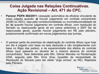 Coisa Julgada nas Relações Continuativas.
Ação Revisional – Art. 471 do CPC.
• Parecer PGFN 492/2011: cessação automática da eficácia vinculante da
coisa julgada quando: a) houver julgamento em controle concentrado
(ADIN ou ADC), seja pela constitucionalidade ou inconstitucionalidade da
lei; b) quando houver julgamento em controle difuso, com resolução do
Senado ou repercussão geral; c) em casos anteriores a 2007 (lei da
repercussão geral), quando houver julgamento em RE pelo plenário,
posteriormente confirmado em novos julgamentos das turmas.
• O parecer parte da premissa da objetivação do controle difuso (que hoje
em dia é julgado com base na tese deduzida e não simplesmente com
base no litigio das partes), e da expansividade dos efeitos do controle
difuso (que passaria ou deveria ter o mesmo alcance do controle
concentrado). Tese defendida pelo Min. Gilmar Mendes na Reclamação
4335, seguida pelo Min. Eros Grau (questão da necessidade da
Resolução do Senado para dar efeito “erga omnes” ao RE). Rejeitada
pelo Plenário.
 