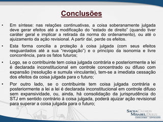 • Em síntese: nas relações continuativas, a coisa soberanamente julgada
deve gerar efeitos até a modificação do “estado de direito” (quando tiver
caráter geral e implicar a retirada da norma do ordenamento), ou até o
ajuizamento da ação revisional. A partir daí, perde os efeitos.
• Esta forma concilia a proteção à coisa julgada (com seus efeitos
resguardados até a sua “revogação”) e o princípio da isonomia e livre
concorrência, para os fatos futuros;
• Logo, se o contribuinte tem coisa julgada contrária e posteriormente a lei
é declarada inconstitucional em controle concentrado ou difuso com
expansão (resolução e sumula vinculante), tem-se a imediata cessação
dos efeitos da coisa julgada para o futuro;
• Por outro lado, se o contribuinte tem coisa julgada contrária e
posteriormente a lei a lei é declarada inconstitucional em controle difuso
sem expansividade, ou, ainda, há consolidação da jurisprudência do
STJ em sentido contrário à coisa julgada, poderá ajuizar ação revisional
para superar a coisa julgada para o futuro;
Conclusões
 