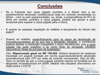 • Se a Fazenda tem coisa julgada contrária e o tributo vem a ser
posteriormente declarado constitucional (seja em controle concentrado ou
difuso – com ou sem expansividade), ou, ainda, a jurisprudência do STJ se
firme em sentido contrário à coisa julgada, poderá ela ajuizar a ação
revisional para superar a coisa julgada para o futuro;
• E quanto ao passado (repetição do indébito e lançamento do tributo não
pago)?
• Quanto ao indébito, especificamente para os casos de declaração de
inconstitucionalidade da lei que fixa a obrigação tributária, o contribuinte
poderia pleitear a restituição (respeitado o prazo decadencial), pois a coisa
julgada não pode substituir a lei como fonte da obrigação tributária
(decorrência direta do princípio da legalidade);
Obs: Repercussão geral no RE 730.462: eficácia temporal da sentença
transitada em julgado fundada em norma supervenientemente declarada
inconstitucional pelo STF em sede de controle concentrado. Voto do Min.
Teori no sentido de que a coisa julgada subsiste mesmo se fundada em lei
declarada inconstitucional em ADIN. Matéria não tributária (Honorários em
Ação contra o FGTS)
Conclusões
 