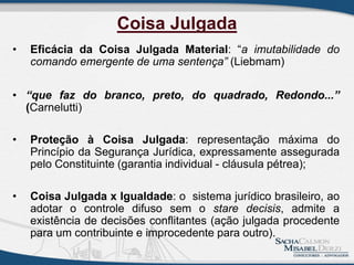 Coisa Julgada
• Eficácia da Coisa Julgada Material: “a imutabilidade do
comando emergente de uma sentença” (Liebmam)
• “que faz do branco, preto, do quadrado, Redondo...”
(Carnelutti)
• Proteção à Coisa Julgada: representação máxima do
Princípio da Segurança Jurídica, expressamente assegurada
pelo Constituinte (garantia individual - cláusula pétrea);
• Coisa Julgada x Igualdade: o sistema jurídico brasileiro, ao
adotar o controle difuso sem o stare decisis, admite a
existência de decisões conflitantes (ação julgada procedente
para um contribuinte e improcedente para outro).
 