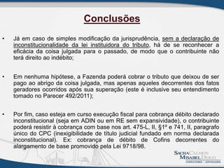 • Já em caso de simples modificação da jurisprudência, sem a declaração de
inconstitucionalidade da lei instituidora do tributo, há de se reconhecer a
eficácia da coisa julgada para o passado, de modo que o contribuinte não
terá direito ao indébito;
• Em nenhuma hipótese, a Fazenda poderá cobrar o tributo que deixou de ser
pago ao abrigo da coisa julgada, mas apenas aqueles decorrentes dos fatos
geradores ocorridos após sua superação (este é inclusive seu entendimento
tomado no Parecer 492/2011);
• Por fim, caso esteja em curso execução fiscal para cobrança débito declarado
inconstitucional (seja em ADIN ou em RE sem expansividade), o contribuinte
poderá resistir à cobrança com base nos art. 475-L, II, §1º e 741, II, paragrafo
único do CPC (inexigibilidade de título judicial fundado em norma declarada
inconstitucional). Ex: cobrança de débito de Cofins decorrentes do
alargamento de base promovido pela Lei 9718/98.
Conclusões
 