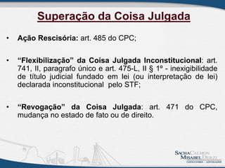 • Ação Rescisória: art. 485 do CPC;
• “Flexibilização” da Coisa Julgada Inconstitucional: art.
741, II, paragrafo único e art. 475-L, II § 1º - inexigibilidade
de título judicial fundado em lei (ou interpretação de lei)
declarada inconstitucional pelo STF;
• “Revogação” da Coisa Julgada: art. 471 do CPC,
mudança no estado de fato ou de direito.
Superação da Coisa Julgada
 