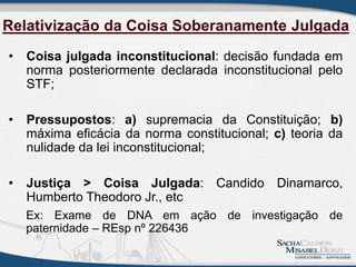 Relativização da Coisa Soberanamente Julgada
• Coisa julgada inconstitucional: decisão fundada em
norma posteriormente declarada inconstitucional pelo
STF;
• Pressupostos: a) supremacia da Constituição; b)
máxima eficácia da norma constitucional; c) teoria da
nulidade da lei inconstitucional;
• Justiça > Coisa Julgada: Candido Dinamarco,
Humberto Theodoro Jr., etc
Ex: Exame de DNA em ação de investigação de
paternidade – REsp nº 226436
 