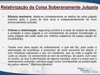• Eficácia rescisória: afasta-se completamente os efeitos da coisa julgada
(mesmo após o prazo de dois anos e independentemente de novo
pronunciamento judicial);
• Críticas à relativização: segurança jurídica é a base do estado de direito;
a proteção à coisa julgada é um mandamento da própria Constituição; a
coisa julgada não pode ceder por critérios subjetivos de justiça (opção do
Constituinte);
• “existe uma clara opção do ordenamento: o que ele faz, para evitar a
eternização de incertezas, é preexcluir, de certo momento em diante, e
com ressalvas expressas a seu ver aceitáveis, que se volte a cogitar do
´justo ou injusto´ no concernente ao teor da sentença. Se assim, num caso
ou noutro, se leva à eternização de alguma injustiça, esse é o preço que o
ordenamento entendeu razoável pagar como contrapartida da preservação
de outros valores.” (Barbosa Moreira)
Relativização da Coisa Soberanamente Julgada
 
