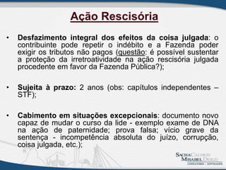 • Desfazimento integral dos efeitos da coisa julgada: o
contribuinte pode repetir o indébito e a Fazenda poder
exigir os tributos não pagos (questão: é possível sustentar
a proteção da irretroatividade na ação rescisória julgada
procedente em favor da Fazenda Pública?);
• Sujeita à prazo: 2 anos (obs: capítulos independentes –
STF);
• Cabimento em situações excepcionais: documento novo
capaz de mudar o curso da lide - exemplo exame de DNA
na ação de paternidade; prova falsa; vício grave da
sentença - incompetência absoluta do juízo, corrupção,
coisa julgada, etc.);
Ação Rescisória
 