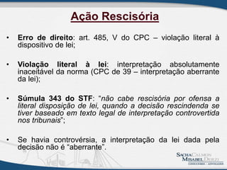 • Erro de direito: art. 485, V do CPC – violação literal à
dispositivo de lei;
• Violação literal à lei: interpretação absolutamente
inaceitável da norma (CPC de 39 – interpretação aberrante
da lei);
• Súmula 343 do STF: “não cabe rescisória por ofensa a
literal disposição de lei, quando a decisão rescindenda se
tiver baseado em texto legal de interpretação controvertida
nos tribunais”;
• Se havia controvérsia, a interpretação da lei dada pela
decisão não é “aberrante”.
Ação Rescisória
 