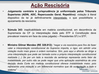 • Julgamento contrário à jurisprudência já uniformizada pelos Tribunais
Superiores (ADIN, ADC, Repercussão Geral, Repetitivo): violação à literal
dispositivo da lei já definitivamente interpretada; o que possibilitaria o
ajuizamento da rescisória;
• Súmula 343: inaplicabilidade em matéria constitucional, em decorrência da
Supremacia da CF (a interpretação dada pelo STF à Constituição deve
prevalecer mesmo em face da coisa julgada) – Precedentes STJ e STF;
• Ministro Gilmar Mendes (RE 328.812): “negar a via rescisória para fins de fazer
valer a interpretação constitucional do Supremo importa, a rigor, em admitir uma
violação muito mais grave à ordem normativa. Sim, pois aqui a afronta se dirige a
uma interpretação que pode ser tomada como a própria interpretação constitucional
realizada (...) Se por um lado a rescisão da sentença representa certo fator de
instabilidade, por outro não se pode negar que uma aplicação assimétrica de uma
decisão desta Corte em matéria constitucional oferece instabilidade maior, pois
representa uma violação a um referencial normativo que dá sustentação a todo o
sistema”
Ação Rescisória
 