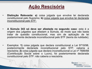 • Distinção Relevante: a) coisa julgada que envolve lei declarada
constitucional pelo Supremo; b) coisa julgada que envolve lei declarada
inconstitucional pelo STF;
• A Súmula 343 só deve ser afastada no segundo caso: esta é a
origem dos julgados que afastam a Súmula, de modo que não basta
tratar de questão constitucional, mas sim de aplicação de lei
posteriormente declarada inconstitucional pelo STF (teoria da nulidade);
• Exemplos: 1) coisa julgada que declara constitucional a Lei 9718/98,
posteriormente declarada inconstitucional pelo STF: caberia a
rescisória; 2) coisa julgada que declara inconstitucional a Lei nº 7689/88
(Contribuição Social sobre o Lucro), foi posteriormente declarada
constitucional pelo STF: não caberia a rescisória.
Ação Rescisória
 