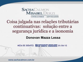 www.sachacalmon.com.br
Coisa julgada nas relações tributárias
continuativas: solução entre a
segurança jurídica e a isonomia
Donovan Mazza Lessa
MESA DE DEBATES 01/04/15
 