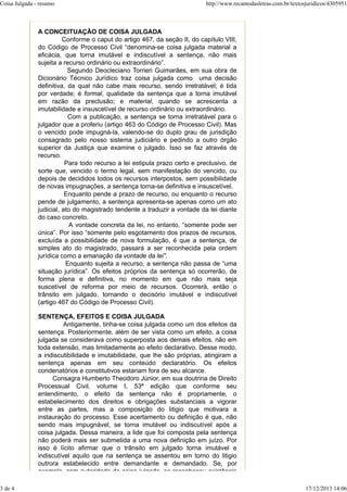 A CONCEITUAÇÃO DE COISA JULGADA
Conforme o caput do artigo 467, da seção II, do capítulo VIII,
do Código de Processo Civil “denomina-se coisa julgada material a
eficácia, que torna imutável e indiscutível a sentença, não mais
sujeita a recurso ordinário ou extraordinário”.
Segundo Deocleciano Torrieri Guimarães, em sua obra de
Dicionário Técnico Jurídico traz coisa julgada como uma decisão
definitiva, da qual não cabe mais recurso, sendo irretratável; é tida
por verdade; é formal, qualidade da sentença que a torna imutável
em razão da preclusão; e material, quando se acrescenta a
imutabilidade e insuscetível de recurso ordinário ou extraordinário.
Com a publicação, a sentença se torna irretratável para o
julgador que a proferiu (artigo 463 do Código de Processo Civil). Mas
o vencido pode impugná-la, valendo-se do duplo grau de jurisdição
consagrado pelo nosso sistema judiciário e pedindo a outro órgão
superior da Justiça que examine o julgado. Isso se faz através de
recurso.
Para todo recurso a lei estipula prazo certo e preclusivo, de
sorte que, vencido o termo legal, sem manifestação do vencido, ou
depois de decididos todos os recursos interpostos, sem possibilidade
de novas impugnações, a sentença torna-se definitiva e insuscetível.
Enquanto pende a prazo de recurso, ou enquanto o recurso
pende de julgamento, a sentença apresenta-se apenas como um ato
judicial, ato do magistrado tendente a traduzir a vontade da lei diante
do caso concreto.
A vontade concreta da lei, no entanto, “somente pode ser
única”. Por isso “somente pelo esgotamento dos prazos de recursos,
excluída a possibilidade de nova formulação, é que a sentença, de
simples ato do magistrado, passará a ser reconhecida pela ordem
jurídica como a emanação da vontade da lei”.
Enquanto sujeita a recurso, a sentença não passa de “uma
situação jurídica”. Os efeitos próprios da sentença só ocorrerão, de
forma plena e definitiva, no momento em que não mais seja
suscetível de reforma por meio de recursos. Ocorrerá, então o
trânsito em julgado, tornando o decisório imutável e indiscutível
(artigo 467 do Código de Processo Civil).
SENTENÇA, EFEITOS E COISA JULGADA
Antigamente, tinha-se coisa julgada como um dos efeitos da
sentença. Posteriormente, além de ser vista como um efeito, a coisa
julgada se considerava como superposta aos demais efeitos, não em
toda extensão, mas limitadamente ao efeito declarativo. Desse modo,
a indiscutibilidade e imutabilidade, que lhe são próprias, atingiram a
sentença apenas em seu conteúdo declaratório. Os efeitos
condenatórios e constitutivos estariam fora de seu alcance.
Consagra Humberto Theodoro Júnior, em sua doutrina de Direito
Processual Civil, volume I, 53ª edição que conforme seu
entendimento, o efeito da sentença não é propriamente, o
estabelecimento dos direitos e obrigações substanciais a vigorar
entre as partes, mas a composição do litigio que motivara a
instauração do processo. Esse acertamento ou definição é que, não
sendo mais impugnável, se torna imutável ou indiscutível após a
coisa julgada. Dessa maneira, a lide que foi composta pela sentença
não poderá mais ser submetida a uma nova definição em juízo. Por
isso é lícito afirmar que o trânsito em julgado torna imutável e
indiscutível aquilo que na sentença se assentou em torno do litigio
outrora estabelecido entre demandante e demandado. Se, por
exemplo com autoridade de coisa julgada se reconheceu existência
Coisa Julgada - resumo http://www.recantodasletras.com.br/textosjuridicos/4305951
3 de 4 17/12/2013 14:06
 