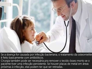 Se a doença for causada por infecção bacteriana, o tratamento da osteomielite
é feito basicamente com antibióticos.
Cirurgia também pode ser necessária pra remover o tecido ósseo morto se o
paciente tiver uma infecção persistente. Se houver placas de metal em áreas
próximas à infecção, elas podem ter que ser retiradas.
 