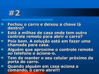 #2 Fechou o carro e deixou a chave lá dentro?  Está a milhas de casa onde tem outro controle remoto para abrir o carro?  Pois bem. A solução está em fazer uma chamada para casa.  Alguém que aproxime o controle remoto ao telefone e acione-o.  Tem de manter o seu celular próximo da porta do carro.  Quando alguém em casa aciona o comando, o carro abre!!! 