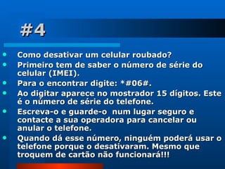 #4 Como desativar um celular roubado?  Primeiro tem de saber o número de série do celular (IMEI).  Para o encontrar digite: *#06#. Ao digitar aparece no mostrador 15 dígitos. Este é o número de série do telefone.  Escreva-o e guarde-o  num lugar seguro e contacte a sua operadora para cancelar ou anular o telefone.  Quando dá esse número, ninguém poderá usar o telefone porque o desativaram. Mesmo que troquem de cartão não funcionará!!! 