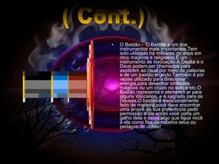 O Bastão -  O Bastão é um dos instrumentos mais importantes.Tem sido utilizado há milhares de anos em ritos mágicos e religiosos.É um instrumento de invocação.A Deusa e o Deus podem ser chamados para assitirem ao ritual por meio de palavras e de um bastão erguido.Também é por vezes utilizado para direcionar energia,para desenhar símbolos mágicos ou um cículo no solo e etc.O Bastão representa o elemento ar para alguns Wiccanos, e é sagrado para os Deuses.O bastão é tradicionalmente feito de madeira,você deve encontrar uma árvore de sua preferência pedir permissão à ela então você corta um galho dela e deixe algo que ligue você à ela como fios de cabelos seus ou pedaços de unhas!  ( Cont.) 