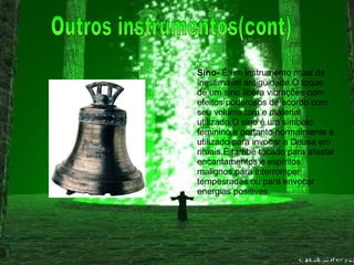 Sino-  É um instrumento ritual de inestimável antigüidade.O toque de um sino libera vibrações com efeitos poderosos de acordo com seu volume,tom e material utilizado.O sino é um símbolo feminino,e portanto normalmente é utilizado para invocar a Deusa em rituais.É també tocado para afastar encantamentos e espíritos malignos,para interromper tempesrades ou para envocar energias positivas. Outros instrumentos(cont) 